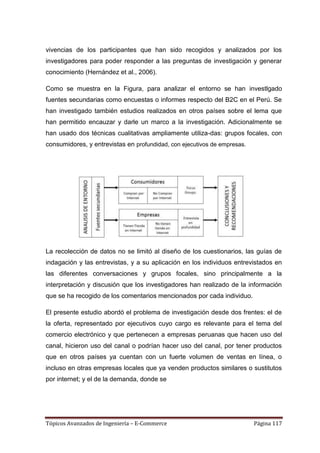 vivencias de los participantes que han sido recogidos y analizados por los
investigadores para poder responder a las preguntas de investigación y generar
conocimiento (Hernández et al., 2006).

Como se muestra en la Figura, para analizar el entorno se han investlgado
fuentes secundarias como encuestas o informes respecto del B2C en el Perú. Se
han investigado también estudios realizados en otros países sobre el lema que
han permitido encauzar y darle un marco a la investigación. Adicionalmente se
han usado dos técnicas cualitativas ampliamente utiliza-das: grupos focales, con
consumidores, y entrevistas en profundidad, con ejecutivos de empresas.




La recolección de datos no se limitó al diseño de los cuestionarios, las guías de
indagación y las entrevistas, y a su aplicación en los individuos entrevistados en
las diferentes conversaciones y grupos focales, sino principalmente a la
interpretación y discusión que los investigadores han realizado de la información
que se ha recogido de los comentarios mencionados por cada individuo.

El presente estudio abordó el problema de investigación desde dos frentes: el de
la oferta, representado por ejecutivos cuyo cargo es relevante para el tema del
comercio electrónico y que pertenecen a empresas peruanas que hacen uso del
canal, hicieron uso del canal o podrían hacer uso del canal, por tener productos
que en otros países ya cuentan con un fuerte volumen de ventas en línea, o
incluso en otras empresas locales que ya venden productos similares o sustitutos
por internet; y el de la demanda, donde se




Tópicos Avanzados de Ingeniería – E-Commerce                              Página 117
 