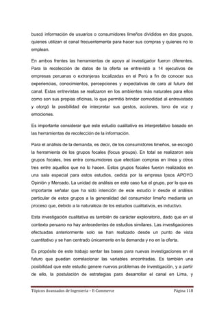 buscó información de usuarios o consumidores limeños divididos en dos grupos,
quienes utilizan el canal frecuentemente para hacer sus compras y quienes no lo
emplean.

En ambos frentes las herramientas de apoyo al investigador fueron diferentes.
Para la recolección de datos de la oferta se entrevistó a 14 ejecutivos de
empresas peruanas o extranjeras localizadas en el Perú a fin de conocer sus
experiencias, conocimientos, percepciones y expectativas de cara al futuro del
canal. Estas entrevistas se realizaron en los ambientes más naturales para ellos
como son sus propias oficinas, lo que permitió brindar comodidad al entrevistado
y otorgó la posibilidad de interpretar sus gestos, acciones, tono de voz y
emociones.

Es importante considerar que este estudio cualitativo es interpretativo basado en
las herramientas de recolección de la información.

Para el análisis de la demanda, es decir, de los consumidores limeños, se escogió
la herramienta de los grupos focales (focus groups). En total se realizaron seis
grupos focales, tres entre consumidores que efectúan compras en línea y otros
tres entre aquellos que no lo hacen. Estos grupos focales fueron realizados en
una sala especial para estos estudios, cedida por la empresa Ipsos APOYO
Opinión y Mercado. La unidad de análisis en este caso fue el grupo, por lo que es
importante señalar que ha sido intención de este estudio ir desde el análisis
particular de estos grupos a la generalidad del consumidor limeño mediante un
proceso que, debido a la naturaleza de los estudios cualitativos, es inductivo.

Esta investigación cualitativa es también de carácter exploratorio, dado que en el
contexto peruano no hay antecedentes de estudios similares. Las investigaciones
efectuadas anteriormente solo se han realizado desde un punto de vista
cuantitativo y se han centrado únicamente en la demanda y no en la oferta.

Es propósito de este trabajo sentar las bases para nuevas investigaciones en el
futuro que puedan correlacionar las variables encontradas. Es también una
posibilidad que este estudio genere nuevos problemas de investigación, y a partir
de ello, la postulación de estrategias para desarrollar el canal en Lima, y


Tópicos Avanzados de Ingeniería – E-Commerce                              Página 118
 