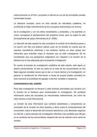 extensivamente en el Perú, conviertan a internet en uno de los principales canales
comerciales locales.

La literatura revisada, como en todo estudio de naturaleza cualitativa, ha
contribuido al mejor entendimiento de los conceptos relacionados con el tema

de la investigación y con los datos recolectados y analizados, y ha aportado un
marco conceptual al planteamiento del problema inicial, pero su papel ha sido
principalmente de apoyo (Hernández et al., 2006).

La intención de este estudio ha sido considerar la revisión de la literatura previa y
no asumir con ello una postura radical, pues se ha tomado en cuenta que los
estudios cuantitativos anteriores y los similares hechos en otros países son
relevantes para entender mejor la situación que se está investigando. Se ha
considerado que una perspectiva integradora con respecto a la revisión de la
literatura es la más adecuada para la presente investigación.

En cuanto al proceso de investigación cualitativa de este estudio, este siguió un
diseño constructivista. Si bien es cierto en el caso de los consumidores se han
fijado algunas variables claves que le dan un marco teórico a la investigación, en
general, la recolección de información a través de grupos focales consideró en
todo momento la posibilidad de agregar o eliminar variables o categorías.

CONVENIENCIA DEL DISEÑO

Para esta investigación se llevaron a cabo diversas actividades que iniciaron con
la revisión de la literatura para contextualizar la investigación. Se recolectó
información sobre las encuestas ya mencionadas anteriormente, así como de
otras hechas a nivel internacional.

La revisión de esta información que contiene estadísticas y comparativos se
acompañó de la revisión de otros estudios y libros sobre el comportamiento del
consumidor, sobre el desarrollo del comercio electrónico y los diferentes negocios
en internet, y sobre estudios de investigación referidos a las variables que influyen
en la confianza de los consumidores respecto del uso de internet como canal de
compra.


Tópicos Avanzados de Ingeniería – E-Commerce                              Página 119
 