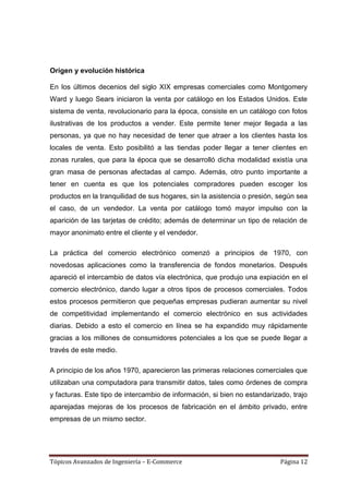 Origen y evolución histórica

En los últimos decenios del siglo XIX empresas comerciales como Montgomery
Ward y luego Sears iniciaron la venta por catálogo en los Estados Unidos. Este
sistema de venta, revolucionario para la época, consiste en un catálogo con fotos
ilustrativas de los productos a vender. Este permite tener mejor llegada a las
personas, ya que no hay necesidad de tener que atraer a los clientes hasta los
locales de venta. Esto posibilitó a las tiendas poder llegar a tener clientes en
zonas rurales, que para la época que se desarrolló dicha modalidad existía una
gran masa de personas afectadas al campo. Además, otro punto importante a
tener en cuenta es que los potenciales compradores pueden escoger los
productos en la tranquilidad de sus hogares, sin la asistencia o presión, según sea
el caso, de un vendedor. La venta por catálogo tomó mayor impulso con la
aparición de las tarjetas de crédito; además de determinar un tipo de relación de
mayor anonimato entre el cliente y el vendedor.

La práctica del comercio electrónico comenzó a principios de 1970, con
novedosas aplicaciones como la transferencia de fondos monetarios. Después
apareció el intercambio de datos vía electrónica, que produjo una expiación en el
comercio electrónico, dando lugar a otros tipos de procesos comerciales. Todos
estos procesos permitieron que pequeñas empresas pudieran aumentar su nivel
de competitividad implementando el comercio electrónico en sus actividades
diarias. Debido a esto el comercio en línea se ha expandido muy rápidamente
gracias a los millones de consumidores potenciales a los que se puede llegar a
través de este medio.

A principio de los años 1970, aparecieron las primeras relaciones comerciales que
utilizaban una computadora para transmitir datos, tales como órdenes de compra
y facturas. Este tipo de intercambio de información, si bien no estandarizado, trajo
aparejadas mejoras de los procesos de fabricación en el ámbito privado, entre
empresas de un mismo sector.




Tópicos Avanzados de Ingeniería – E-Commerce                               Página 12
 