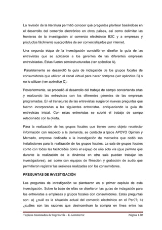 La revisión de la literatura permitió conocer qué preguntas plantear basándose en
el desarrollo del comercio electrónico en otros países, así como delimitar las
fronteras de la investigación al comercio electrónico B2C y a empresas y
productos fácilmente susceptibles de ser comercializados por internet.

Una segunda etapa de la investigación consistió en diseñar la guía de las
entrevistas que se aplicaron a los gerentes de las diferentes empresas
entrevistadas. Estas fueron semiestructuradas (ver apéndice A).

Paralelamente se desarrolló la guía de indagación de los grupos focales de
consumidores que utilizan el canal virtual para hacer compras (ver apéndice B) o
no lo utilizan (ver apéndice C).

Posteriormente, se procedió al desarrollo del trabajo de campo concertando citas
y realizando las entrevistas con los diferentes gerentes de las empresas
programadas. En el transcurso de las entrevistas surgieron nuevas preguntas que
fueron incorporadas a las siguientes entrevistas, enriqueciendo la guía de
entrevistas inicial. Con estas entrevistas se cubrió el trabajo de campo
relacionado con la oferta.

Para la realización de los grupos focales que tienen como objeto recolectar
información con respecto a la demanda, se contactó a Ipsos APOYO Opinión y
Mercado, empresa dedicada a la investigación de mercados que cedió sus
instalaciones para la realización de los grupos focales. La sala de grupos focales
contó con todas las facilidades como el espejo de una sola vía (que permite que
durante la realización de la dinámica en otra sala puedan trabajar los
investigadores), así como con equipos de filmación y grabación de audio que
permitieron registrar las sesiones realizadas con los consumidores.

PREGUNTAS DE INVESTIGACIÓN

Las preguntas de investigación se plantearon en el primer capítulo de esta
investigación. Sobre la base de ellas se diseñaron las guías de indagación para
las entrevistas a empresas y grupos focales con consumidores. Estas preguntas
son: a) ¿cuál es la situación actual del comercio electrónico en el Perú?; b)
¿cuáles son las razones que desincentivan la compra en línea entre los

Tópicos Avanzados de Ingeniería – E-Commerce                             Página 120
 