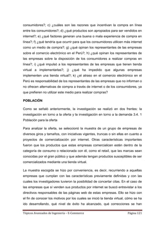 consumidores?; c) ¿cuáles son las razones que incentivan la compra en línea
entre los consumidores?; d) ¿qué productos son apropiados para ser vendidos en
internet?; e) ¿qué factores generan una buena o mala experiencia de compra en
línea?; f) ¿qué tendría que ocurrir para que los consumidores utilicen más internet
como un medio de compra?; g) ¿qué opinan los representantes de las empresas
sobre el comercio electrónico en el Perú?; h) ¿qué opinan los representantes de
las empresas sobre la disposición de los consumidores a realizar compras en
línea?; i) ¿qué impulsó a los representantes de las empresas que tienen tienda
virtual a implementarlas?; j) ¿qué ha impedido que algunas empresas
implementen una tienda virtual?; k) ¿el atraso en el comercio electrónico en el
Perú es responsabilidad de los representantes de las empresas que no informan o
no ofrecen alternativas de compra a través de internet o de los consumidores, ya
que prefieren no utilizar este medio para realizar compras?

POBLACIÓN

Como se señaló anteriormente, la investigación se realizó en dos frentes: la
investigación en torno a la oferta y la investigación en torno a la demanda 3.4. 1
Población para la oferta

Para analizar la oferta, se seleccionó la muestra de un grupo de empresas de
diversos giros y tamaños, con iniciativas vigentes, truncas o sin ellas en cuanto a
proyectos de comercialización por internet. Otras características importantes
fueron que los productos que estas empresas comercialicen estén dentro de la
categoría de consumo o relacionada con él, como el retaíl, que las marcas sean
conocidas por el gran público y que además tengan productos susceptibles de ser
comercializados mediante una tienda virtual.

La muestra escogida se hizo por conveniencia, es decir, recurriendo a aquellas
empresas que cumplan con las características previamente definidas y con las
cuales los investigadores tuvieron la posibilidad de concertar citas. En el caso de
las empresas que sí venden sus productos por internet se buscó entrevistar a los
directivos responsables de las páginas web de estas empresas. Ello se hizo con
el fin de conocer los motivos por los cuales se inició la tienda virtual, cómo se ha
ido desarrollando, qué nivel de éxito ha alcanzado, qué correcciones se han

Tópicos Avanzados de Ingeniería – E-Commerce                              Página 121
 