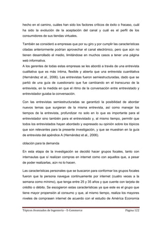 hecho en el camino, cuáles han sido los factores críticos de éxito o fracaso, cuál
ha sido la evolución de la aceptación del canal y cuál es el perfil de los
consumidores de sus tiendas virtuales.

También se consideró a empresas que por su giro y por cumplir las características
citadas anteriormente podrían aprovechar el canal electrónico, pero que aún no
tienen desarrollado el medio, limitándose en muchos casos a tener una página
web informativa.
A los gerentes de todas estas empresas se les abordó a través de una entrevista
cualitativa que es más íntima, flexible y abierta que una entrevista cuantitativa
(Hernández et al., 2006). Las entrevistas fueron semiestructuradas, dado que se
partió de una guía de cuestionario que fue cambiando en el transcurso de la
entrevista, en la medida en que el ritmo de la conversación entre entrevistado y
entrevistador guiaba la conversación.

Con las entrevistas semiestructuradas se garantizó la posibilidad de abordar
nuevos temas que surgieran de la misma entrevista, así como manejar los
tiempos de la entrevista, profundizar no solo en lo que es importante para el
entrevistador sino también para el entrevistado y, al mismo tiempo, permitir que
todos los entrevistados hayan abordado y expresado su opinión sobre los tópicos
que son relevantes para la presente investigación, y que se muestran en la guía
de entrevista del apéndice A (Hernández et al., 2006).

oblación para la demanda

En esta etapa de la investigación se decidió hacer grupos focales, tanto con
internautas que sí realizan compras en internet como con aquellos que, a pesar
de poder realizarlas, aún no lo hacen.

Las características personales que se buscaron para conformar los grupos focales
fueron que la persona navegue continuamente por internet (cuatro veces a la
semana como mínimo), que tenga entre 25 y 35 años y que cuente con tarjeta de
crédito o débito. Se escogieron estas características ya que este es el grupo que
tiene mayor propensión al consumo y que, al mismo tiempo, realiza los mayores
niveles de comprasen internet de acuerdo con el estudio de Améríca Economía


Tópicos Avanzados de Ingeniería – E-Commerce                            Página 122
 