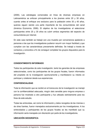 (2006). Las estrategias comerciales en línea de diversas empresas en
Latinoamérica se enfocan principalmente a los jóvenes entre 20 y 30 años,
cuando antes el enfoque era exclusivo para la población entre 35 y 45 años,
quienes siguen siendo una parte importante de los consumidores del canal
(América Economía, 2006). El objetivo de los investigadores al seleccionar
participantes entre 25 y 35 años es cubrir ambos segmentos del espectro de
consumidores por internet.

En este caso también se trabajó con una muestra por conveniencia apelando a
personas a las que los investigadores pudieron recurrir con mayor facilidad y que
cumplían con las características previamente definidas. Se trabajó a través de
contactos y conocidos a fin de conseguir completar los grupos dispuestos para la
investigación.




CONSENTIMIENTO INFORMADO

Todos los participantes de esta investigación, tanto los gerentes de las empresas
seleccionadas, como los participantes de los grupos focales, fueron informados
del propósito de la investigación oportunamente y manifestaron su interés en
participar y colaborar desde sus experiencias.

CONFIDENCIALIDAD

Toda la información que se recibió en el transcurso de la investigación se manejó
con la confidencialidad adecuada, ningún dato sensible para ninguna empresa o
persona fue mostrado a otro participante y fue utilizado estrictamente para los
fines de este estudio.

Todas las entrevistas, así como la información y datos recogidos de las mismas o
de otras fuentes, fueron manejados exclusivamente por los investigadores. A los
entrevistados y participantes de los grupos focales se les manifestó que su
información sería manejada con discreción por parte de los investigadores.

UBICACIÓN GEOGRÁFICA



Tópicos Avanzados de Ingeniería – E-Commerce                           Página 123
 