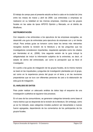 El trabajo de campo para el presente estudio se llevó a cabo en la ciudad de Lima
entre los meses de marzo y abril de 2008. Las entrevistas a empresas se
realizaron en su totalidad en las mismas empresas, mientras que los grupos
focales en las salas de Ipsos APOYO Opinión y Mercado, en el distrito de
Miraflores.

INSTRUMENTACIÓN

Con respecto a las entrevistas a los ejecutivos de las empresas escogidas, se
desarrolló una guía de entrevistas para ejecutivos de empresas con y sin tienda
virtual. Para ambas guías se tomaron como base los temas más relevantes
recogidos durante la revisión de la literatura y de las preguntas que los
investigadores consideraron importantes, respetando ejemplos como los citados
por Hernández et al., (2006). Una segunda versión de la guía incluyó la
obligatoriedad de incluir la información subjetiva de la entrevista, es decir, el
estado de ánimo del entrevistado, así como la percepción que se llevó el
investigador.

En cuanto a las guías de indagación de los grupos focales, de la misma manera
se basó en las inquietudes y preguntas de investigación planteadas por el grupo,
así como en la experiencia previa del grupo en el tema y en las reuniones
preparatorias que se tuvo con diferentes personas de cara a la elaboración de
esta guía de indagación.

EL ANÁLISIS DE DATOS

Para poder realizar un adecuado análisis de datos bajo el esquema de una
investigación cualitativa se siguieron dos procesos.

En el caso de los consumidores, se generaron categorías tomando como base el
marco teórico que se desprende de la revisión de la literatura. Sin embargo, como
ya se ha indicado, esas categorías iniciales pudieron ser descartadas o nuevas
fueron agregadas, dependiendo de los comentarios de los participantes de los
grupos focales.




Tópicos Avanzados de Ingeniería – E-Commerce                           Página 124
 