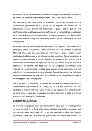 En el caso de las entrevistas en profundidad con ejecutivos también se tomaron
en cuenta las variables propuestas por Hawk (2004) y To y Ngai. (2006).

No obstante aquello, para evitar la tendencia cognoscitiva humana hacia la
confirmación (Hernández et al., 2006), se ha seguido un análisis de los
comentarios hechos durante las entrevistas y grupos focales que no solo
confirmara si las variables previamente definidas en el marco teórico se aplicaban
en el caso de los consumidores limeños y empresas peruanas, sino que también
encontrara nuevas categorías relevantes dentro de los parámetros de esta
investigación.

En ambos casos -grupos focales o entrevistas se ha seguido una codificación
descriptiva (Miles & Huberman, 1994). Para este fin se ha utilizado el software
Microsoft Word. Las transcripciones de entrevistas y grupos focales fueron
evaluadas detalladamente y los códigos de las categorías fueron agregados a
manera de comentarios en el margen derecho de los documentos. Una vez que la
codificación fue finalizada se agruparon en otro documento Word los extractos
codificados de acuerdo con cada una de las categorías encontradas. Este
material fue posteriormente revisado para evaluar si las categorías eran las
definitivas o era conveniente agrupar algunas. Cuando las categorías definitivas
estuvieron delimitadas, se analizaron los comentarios por categoría para llegar a
los hallazgos de esta investigación.

Como se indicó previamente, el diseño del proceso de investigación ha sido
constructivista (Hernández et al., 2006), por lo que los resultados son pre-
sentados de manera narrativa. Estos resultados se acompañan y complementan
de testimonios y citas. Los resultados obtenidos responden a cada una de las
preguntas de investigación planteadas.

RESUMEN DEL CAPÍTULO

La presente investigación es de carácter cualitativo dado que: (a) se trabaja sobre
un tema del cual, en el Perú, solo existen estudios cuantitativos anteriores que
son de naturaleza descriptiva; (b) no se han realizado análisis que intenten
profundizar sobre las características particulares del consumidor limeño con


Tópicos Avanzados de Ingeniería – E-Commerce                              Página 125
 