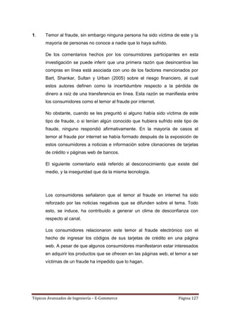1.    Temor al fraude, sin embargo ninguna persona ha sido víctima de este y la
      mayoría de personas no conoce a nadie que lo haya sufrido.

      De los comentarios hechos por los consumidores participantes en esta
      investigación se puede inferir que una primera razón que desincentiva las
      compras en línea está asociada con uno de los factores mencionados por
      Bart, Shankar, Sultan y Urban (2005) sobre el riesgo financiero, al cual
      estos autores definen como la incertidumbre respecto a la pérdida de
      dinero a raíz de una transferencia en línea. Esta razón se manifiesta entre
      los consumidores como el temor al fraude por internet.

      No obstante, cuando se les preguntó si alguno había sido víctima de este
      tipo de fraude, o si tenían algún conocido que hubiera sufrido este tipo de
      fraude, ninguno respondió afirmativamente. En la mayoría de casos el
      temor al fraude por internet se había formado después de la exposición de
      estos consumidores a noticias e información sobre clonaciones de tarjetas
      de crédito v páginas web de bancos.

      El siguiente comentario está referido al desconocimiento que existe del
      medio, y la inseguridad que da la misma tecnología.




      Los consumidores señalaron que el temor al fraude en internet ha sido
      reforzado por las noticias negativas que se difunden sobre el tema. Todo
      esto, se induce, ha contribuido a generar un clima de desconfianza con
      respecto al canal.

      Los consumidores relacionaron este temor al fraude electrónico con el
      hecho de ingresar los códigos de sus tarjetas de crédito en una página
      web. A pesar de que algunos consumidores manifestaron estar interesados
      en adquirir los productos que se ofrecen en las páginas web, el temor a ser
      víctimas de un fraude ha impedido que lo hagan.




Tópicos Avanzados de Ingeniería – E-Commerce                           Página 127
 