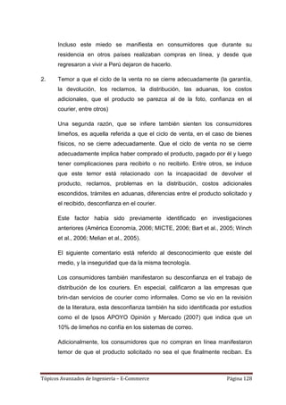 Incluso este miedo se manifiesta en consumidores que durante su
      residencia en otros países realizaban compras en línea, y desde que
      regresaron a vivir a Perú dejaron de hacerlo.

2.    Temor a que el ciclo de la venta no se cierre adecuadamente (la garantía,
      la devolución, los reclamos, la distribución, las aduanas, los costos
      adicionales, que el producto se parezca al de la foto, confianza en el
      courier, entre otros)

      Una segunda razón, que se infiere también sienten los consumidores
      limeños, es aquella referida a que el ciclo de venta, en el caso de bienes
      físicos, no se cierre adecuadamente. Que el ciclo de venta no se cierre
      adecuadamente implica haber comprado el producto, pagado por él y luego
      tener complicaciones para recibirlo o no recibirlo. Entre otros, se induce
      que este temor está relacionado con la incapacidad de devolver el
      producto, reclamos, problemas en la distribución, costos adicionales
      escondidos, trámites en aduanas, diferencias entre el producto solicitado y
      el recibido, desconfianza en el courier.

      Este factor había sido previamente identificado en investigaciones
      anteriores (América Economía, 2006; MICTE, 2006; Bart et al., 2005; Winch
      et al., 2006; Melian et al., 2005).

      El siguiente comentario está referido al desconocimiento que existe del
      medio, y la inseguridad que da la misma tecnología.

      Los consumidores también manifestaron su desconfianza en el trabajo de
      distribución de los couriers. En especial, calificaron a las empresas que
      brin-dan servicios de courier como informales. Como se vio en la revisión
      de la literatura, esta desconfianza también ha sido identificada por estudios
      como el de Ipsos APOYO Opinión y Mercado (2007) que indica que un
      10% de limeños no confía en los sistemas de correo.

      Adicionalmente, los consumidores que no compran en línea manifestaron
      temor de que el producto solicitado no sea el que finalmente reciban. Es



Tópicos Avanzados de Ingeniería – E-Commerce                             Página 128
 