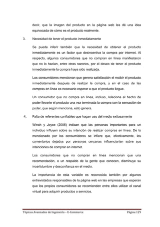 decir, que la imagen del producto en la página web les dé una idea
      equivocada de cómo es el producto realmente.

3.    Necesidad de tener el producto inmediatamente

      Se puede inferir también que la necesidad de obtener el producto
      inmediatamente es un factor que desincentiva la compra por internet. Al
      respecto, algunos consumidores que no compran en línea manifestaron
      que no lo hacían, entre otras razones, por el deseo de tener el producto
      inmediatamente la compra haya sido realizada.

      Los consumidores mencionan que genera satisfacción el recibir el producto
      inmediatamente después de realizar la compra, y en el caso de las
      compras en línea es necesario esperar a que el producto llegue.

      Un consumidor que no compra en línea, incluso, relaciona el hecho de
      poder llevarte el producto una vez terminada la compra con la sensación de
      poder, que según menciona, esto genera.

4.    Falta de referentes confiables que hagan uso del medio exitosamente

      Winch y Joyce (2006) indican que las personas importantes para un
      individuo influyen sobre su intención de realizar compras en línea. De lo
      mencionado por los consumidores se infiere que, efectivamente, los
      comentarios dejados por personas cercanas influenciarían sobre sus
      intenciones de comprar en internet.

      Los consumidores que no compran en línea mencionan que una
      recomendación, o un respaldo de la gente que conocen, disminuye su
      incertidumbre y desconfianza en el medio.

      La importancia de esta variable es reconocida también por algunos
      entrevistados responsables de la página web en las empresas que esperan
      que los propios consumidores se recomienden entre ellos utilizar el canal
      virtual para adquirir productos o servicios.




Tópicos Avanzados de Ingeniería – E-Commerce                            Página 129
 
