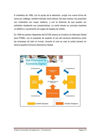 A mediados de 1980, con la ayuda de la televisión, surgió una nueva forma de
venta por catálogo, también llamada venta directa. De esta manera, los productos
son mostrados con mayor realismo, y con la dinámica de que pueden ser
exhibidos resaltando sus características. La venta directa se concreta mediante
un teléfono y usualmente con pagos de tarjetas de crédito.

En 1995 los países integrantes del G7/G8 crearon la iniciativa Un Mercado Global
para PYMEs, con el propósito de acelerar el uso del comercio electrónico entre
las empresas de todo el mundo, durante el cual se creó el portal pionero en
idioma español Comercio Electrónico Global.




Tópicos Avanzados de Ingeniería – E-Commerce                           Página 13
 