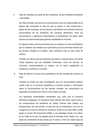 5.    Falta de respaldo por parte de las compañías, de las entidades financieras
      y del estado

      Se infiere también que tanto los consumidores como los responsables de la
      página web comparten la idea de que no existe un real compromiso y
      apoyo de las empresas, de los bancos y del Estado en la difusión entre los
      consumidores de los beneficios del comercio electrónico. Para los
      consumidores y ejecutivos entrevistados la participación de todos estos
      actores es funda-mental para generar credibilidad en el canal.

      En algunos casos, los consumidores que no compran en línea manifestaron
      que si existiese una entidad que supervisara que las promesas hechas por
      las tiendas virtuales se cumplan, ellos confiarían más en este canal de
      compra.

      También se induce que las empresas que tienen o desean tener una tienda
      virtual requieren que las entidades financieras, como los bancos, se
      involucren comprometiendo su imagen con el canal, trasladando su
      confianza al comercio y al cliente.

6.    Falta de difusión a cerca de la posibilidad y de las ventajas de comprar en
      línea

      También se infiere de esta investigación que los consumidores podrían
      confiar más en el comercio electrónico si tuvieran acceso a información
      sobre el funcionamiento de las tiendas virtuales, los mecanismos de
      seguridad, las políticas de retorno y los medios de pago.

      Los ejecutivos entrevistados manifiestan que, para que el comercio
      electrónico despegue, es necesario hacer difusión del canal, hacer sentir a
      los consumidores los beneficios de utilizar internet para realizar sus
      transacciones. En ese sentido, el caso de Lan es interesante. Lan.com es
      la página que más ha vendido en internet en Chile en los años 2004 y 2005
      según la revista The Economist (2006) y una estrategia similar a la utiliza-
      da en Chile es la que Lan plantea para el mercado local. Según Lan, sus
      tasas de crecimiento de las ventas por el canal, si bien aún están lejos de

Tópicos Avanzados de Ingeniería – E-Commerce                            Página 130
 