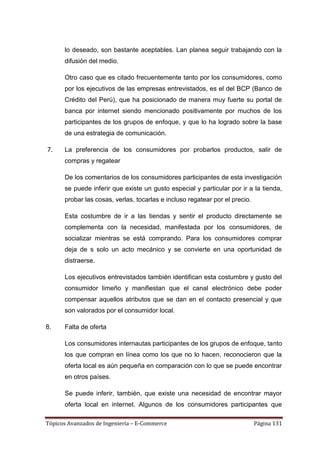 lo deseado, son bastante aceptables. Lan planea seguir trabajando con la
      difusión del medio.

      Otro caso que es citado frecuentemente tanto por los consumidores, como
      por los ejecutivos de las empresas entrevistados, es el del BCP (Banco de
      Crédito del Perú), que ha posicionado de manera muy fuerte su portal de
      banca por internet siendo mencionado positivamente por muchos de los
      participantes de los grupos de enfoque, y que lo ha logrado sobre la base
      de una estrategia de comunicación.

7.    La preferencia de los consumidores por probarlos productos, salir de
      compras y regatear

      De los comentarios de los consumidores participantes de esta investigación
      se puede inferir que existe un gusto especial y particular por ir a la tienda,
      probar las cosas, verlas, tocarlas e incluso regatear por el precio.

      Esta costumbre de ir a las tiendas y sentir el producto directamente se
      complementa con la necesidad, manifestada por los consumidores, de
      socializar mientras se está comprando. Para los consumidores comprar
      deja de s solo un acto mecánico y se convierte en una oportunidad de
      distraerse.

      Los ejecutivos entrevistados también identifican esta costumbre y gusto del
      consumidor limeño y manifiestan que el canal electrónico debe poder
      compensar aquellos atributos que se dan en el contacto presencial y que
      son valorados por el consumidor local.

8.    Falta de oferta

      Los consumidores internautas participantes de los grupos de enfoque, tanto
      los que compran en línea como los que no lo hacen, reconocieron que la
      oferta local es aún pequeña en comparación con lo que se puede encontrar
      en otros países.

      Se puede inferir, también, que existe una necesidad de encontrar mayor
      oferta local en internet. Algunos de los consumidores participantes que

Tópicos Avanzados de Ingeniería – E-Commerce                                 Página 131
 