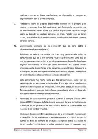 realizan compras en línea manifestaron su disposición a comprar en
      páginas locales con la oferta apropiada.

9.    Percepción sobre las propias capacidades técnicas de la persona para
      realizar compras en línea Adicionalmente, se infiere que la percepción que
      los consumidores tienen sobre sus propias capacidades técnicas influye
      sobre su decisión de realizar compras en línea. Percibir que se tienen
      pocas capacidades técnicas desincentiva la utilización de internet como un
      canal de compra.

10.   Desconfianza resultante de la percepción que se tiene sobre la
      idiosincrasia del peruano (viveza)

      Asimismo se induce que existe una idea muy generalizada entre los
      consumidores que es la del peruano "vivo" o aprovechador. Esta idea de
      que los peruanos sorprenden a los otros peruanos o tienen facilidad para
      engañar desincentiva el uso del canal electrónico. Es posible asumir
      entonces que la desconfianza entre peruanos, entendiéndose ésta como la
      actitud para esperar una oportunidad de sorprender a alguien, se convierte
      en un obstáculo en el desarrollo del comercio electróníco.

      Este comentario fue hecho tanto por los consumidores como por los
      ejecutivos de las empresas entrevistados. Estos ejecutivos manifestaron
      sentirse en la obligación de protegerse, en muchos casos, de los usuarios.
      También indicaron que esta desconfianza generalizada afecta un desarrollo
      más acelerado del comercio electrónico local.

11.   Necesidad de asesoramiento personal durante la compra Melian (2005)
      Melian (2005) indica que la falta de guía o consejo durante la realización de
      la compra es un generador de desconfianza entre los consumidores con
      respecto a las tiendas virtuales.

      Muchos de los consumidores participantes de la investigación mencionaron
      la necesidad de ser asesorados o asistidos durante la compra, sobre todo
      cuando se trata de compra de productos complejos sobre los cuales no
      tienen mucho conocimiento o sobre productos que no compran muy

Tópicos Avanzados de Ingeniería – E-Commerce                             Página 132
 