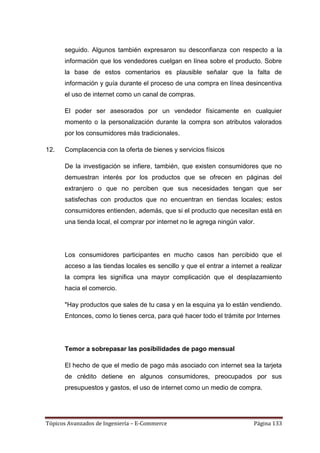 seguido. Algunos también expresaron su desconfianza con respecto a la
      información que los vendedores cuelgan en línea sobre el producto. Sobre
      la base de estos comentarios es plausible señalar que la falta de
      información y guía durante el proceso de una compra en línea desincentiva
      el uso de internet como un canal de compras.

      El poder ser asesorados por un vendedor físicamente en cualquier
      momento o la personalización durante la compra son atributos valorados
      por los consumidores más tradicionales.

12.   Complacencia con la oferta de bienes y servicios físicos

      De la investigación se infiere, también, que existen consumidores que no
      demuestran interés por los productos que se ofrecen en páginas del
      extranjero o que no perciben que sus necesidades tengan que ser
      satisfechas con productos que no encuentran en tiendas locales; estos
      consumidores entienden, además, que si el producto que necesitan está en
      una tienda local, el comprar por internet no le agrega ningún valor.




      Los consumidores participantes en mucho casos han percibido que el
      acceso a las tiendas locales es sencillo y que el entrar a internet a realizar
      la compra les significa una mayor complicación que el desplazamiento
      hacia el comercio.

      "Hay productos que sales de tu casa y en la esquina ya lo están vendiendo.
      Entonces, como lo tienes cerca, para qué hacer todo el trámite por Internes




      Temor a sobrepasar las posibilidades de pago mensual

      El hecho de que el medio de pago más asociado con internet sea la tarjeta
      de crédito detiene en algunos consumidores, preocupados por sus
      presupuestos y gastos, el uso de internet como un medio de compra.




Tópicos Avanzados de Ingeniería – E-Commerce                             Página 133
 