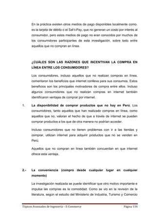En la práctica existen otros medios de pago disponibles localmente como.
      es la tarjeta de débito o el Saf-t-Pay, que no generan un costo por interés al
      consumidor, pero estos medios de pago no eran conocidos por muchos de
      los consumidores participantes de esta investigación, sobre todo entre
      aquellos que no compran en línea.




      ¿CUÁLES SON LAS RAZONES QUE INCENTIVAN LA COMPRA EN
      LÍNEA ENTRE LOS CONSUMIDORES?

      Los consumidores, incluso aquellos que no realizan compras en línea,
      comentaron los beneficios que internet conlleva para sus consumos. Estos
      beneficios son los principales motivadores de compra entre ellos. Incluso
      algunos consumidores que no realizan compras en internet también
      identificaron ventajas de comprar por internet.

1.    La disponibilidad de comprar productos que no hay en Perú. Los
      consumidores, tanto aquellos que han realizado compras en línea, como
      aquellos que no, valoran el hecho de que a través de internet se pueden
      comprar productos a los que de otra manera no podrían acceder.

      Incluso consumidores que no tienen problemas con ir a las tiendas y
      comprar, utilizan internet para adquirir productos que no se venden en
      Perú.

      Aquellos que no compran en línea también concuerdan en que internet
      ofrece esta ventaja.




2.-   La conveniencia (compro desde cualquier lugar en cualquier
      momento)

      La investigación realizada se puede identificar que otro motivo importante e
      impulsa las compras es la comodidad. Como se vio en la revisión de la
      literatura, según el estudio del Ministerio de Industria, Turismo y Comercio


Tópicos Avanzados de Ingeniería – E-Commerce                             Página 134
 