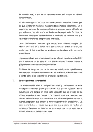 de España (2006) el 50% de las personas en ese país compra en internet
      por comodidad.

      En esta investigación los consumidores explicaron diferentes razones por
      las que comprar en internet es más cómodo que hacerlo físicamente. En el
      caso de las compras de pasajes en línea, mencionaron valorar el hecho de
      que incluso el check-in puede ser hecho en la página web. Es decir, la
      persona no tiene que ir necesariamente al mostrador de atención, sino que
      se acerca directamente a la puerta de embarque.

      Otros consumidores indicaron que incluso han preferido comprar en
      internet antes que en la tienda física por un tema de orden. Es decir, les
      resultó más ó fácil encontrar los productos en la página web que en la
      propia tienda.

      Los consumidores que sí hacen compras en internet mencionaron también
      que la saturación de personas en una tienda o centro comercial impulsa a
      que prefieran hacer las compras por internet.

      El ahorro de tiempo es otra de las razones mencionadas repetidamente
      para comprar en internet. Desde el hecho de no tener que trasladarse hacia
      la tienda, como el de encontrar los productos rápidamente.

3.    Buenas primeras experiencias

      Los consumidores que sí compran en línea y participaron de esta
      investigación indicaron que lo que ha hecho que quieran regresar a hacer
      nuevamente una compra en línea es la sensación que se llevaron de su
      primera experiencia de compra. Los consumidores que compran por
      internet mencionaron en su totalidad que sus primeras experiencias fueron
      buenas, despejaron sus temores e incluso superaron sus expectativas. De
      estos comentarios se induce que para que una persona se vuelva un
      comprador frecuente en internet es importante que tenga una buena
      primera experiencia de compra en línea.




Tópicos Avanzados de Ingeniería – E-Commerce                          Página 135
 