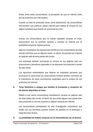 Existe, entre estos consumidores, la percepción de que en internet cierto
      tipo de productos son más baratos.

      Cuando se trata de productos caros, como electrónicos, los consumidores
      mencionaron que preferían utilizar internet para realizar la compra en una
      página extranjera que hacerlo en una tienda en Lima.




      Incluso, los consumidores que no habían realizado compras en línea,
      mencionaron que se sentirían atraídos a comprar en internet por la
      posibilidad encontrar mejores precios.

      Algunos comentarios de experiencias hechas por los consumidores de este
      estudio confirman que en algunos casos, en efecto, los precios son mejores
      en páginas web de otras partes del mundo.

      Las empresas también promueven la compra en sus páginas web con
      promociones o beneficios especiales si se adquieren los productos a través
      de este medio.

      Los ejecutivos entrevistados que laboran en empresas peruanas que
      promueven el canal entre los consumidores limeños también comentan de
      la importancia de hacer promociones especiales para la compra de sus
      productos por internet.

8.    Tener familiares o amigos que faciliten el transporte y recepción de
      los bienes adquiridos en línea

      Debido a que varios consumidores manifestaron comprar en páginas web
      de otras partes del mundo, el hecho de que exista alguien que pueda traer
      esos productos a Lima les incentiva a realizar compras por internet.

      Los consumidores participantes de esta investigación comentaron que
      suelen ser sus familiares quienes reciben los pedidos en el extranjero y
      luego los traen al país.

9.    La posibilidad de realizar compras sin la intermediación de un tercero

Tópicos Avanzados de Ingeniería – E-Commerce                            Página 138
 