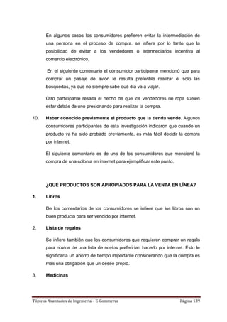 En algunos casos los consumidores prefieren evitar la intermediación de
      una persona en el proceso de compra, se infiere por lo tanto que la
      posibilidad de evitar a los vendedores o intermediarios incentiva al
      comercio electrónico.

       En el siguiente comentario el consumidor participante mencionó que para
      comprar un pasaje de avión le resulta preferible realizar él solo las
      búsquedas, ya que no siempre sabe qué día va a viajar.

      Otro participante resalta el hecho de que los vendedores de ropa suelen
      estar detrás de uno presionando para realizar la compra.

10.   Haber conocido previamente el producto que la tienda vende. Algunos
      consumidores participantes de esta investigación indicaron que cuando un
      producto ya ha sido probado previamente, es más fácil decidir la compra
      por internet.

      El siguiente comentario es de uno de los consumidores que mencionó la
      compra de una colonia en internet para ejemplificar este punto.




      ¿QUÉ PRODUCTOS SON APROPIADOS PARA LA VENTA EN LÍNEA?

1.    Libros

      De los comentarios de los consumidores se infiere que los libros son un
      buen producto para ser vendido por internet.

2.    Lista de regalos

      Se infiere también que los consumidores que requieren comprar un regalo
      para novios de una lista de novios preferirían hacerlo por internet. Esto le
      significaría un ahorro de tiempo importante considerando que la compra es
      más una obligación que un deseo propio.

3.    Medicinas




Tópicos Avanzados de Ingeniería – E-Commerce                            Página 139
 