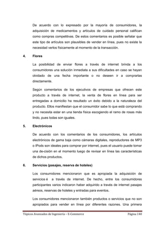De acuerdo con lo expresado por la mayoría de consumidores, la
      adquisición de medicamentos y artículos de cuidado personal califican
      como compras competitivas. De estos comentarios es posible señalar que
      este tipo de artículos son plausibles de vender en línea, pues no existe la
      necesidad verlos físicamente al momento de la transacción.

4.    Flores

      La posibilidad de enviar flores a través de internet brinda a los
      consumidores una solución inmediata a sus dificultades en caso se hayan
      olvidado de una fecha importante o no deseen ir a comprarlas
      directamente.

      Según comentarios de los ejecutivos de empresas que ofrecen este
      producto a través de internet, la venta de flores en línea para ser
      entregadas a domicilio ha resultado un éxito debido a la naturaleza del
      producto. Ellos manifiestan que el consumidor sabe lo que está comprando
      y no necesita estar en una tienda física escogiendo el ramo de rosas más
      lindo, pues todas son iguales.

5.    Electrónicos

      De acuerdo con los comentarios de los consumidores, los artículos
      electrónicos de gama baja como cámaras digitales, reproductores de MP3
      o IPods son ideales para comprar por internet, pues el usuario puede tomar
      una de-cisión en el momento luego de revisar en línea las características
      de dichos productos.

6.    Servicios (pasajes, reserva de hoteles)

      Los consumidores mencionaron que es apropiada la adquisición de
      servicios é   a través de internet. De hecho, entre los consumidores
      participantes varios indicaron haber adquirido a través de internet pasajes
      aéreos, reservas de hoteles y entradas para eventos.

      Los consumidores mencionaron también productos o servicios que no son
      apropiados para vender en línea por diferentes razones. Una primera

Tópicos Avanzados de Ingeniería – E-Commerce                           Página 140
 