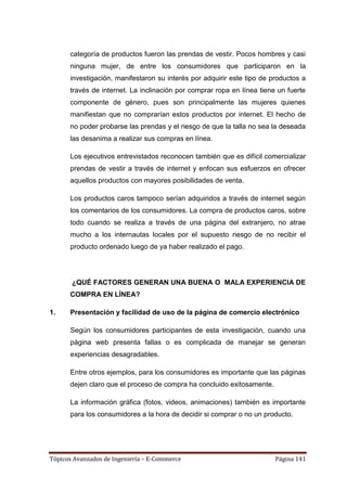 categoría de productos fueron las prendas de vestir. Pocos hombres y casi
      ninguna mujer, de entre los consumidores que participaron en la
      investigación, manifestaron su interés por adquirir este tipo de productos a
      través de internet. La inclinación por comprar ropa en línea tiene un fuerte
      componente de género, pues son principalmente las mujeres quienes
      manifiestan que no comprarían estos productos por internet. El hecho de
      no poder probarse las prendas y el riesgo de que la talla no sea la deseada
      las desanima a realizar sus compras en línea.

      Los ejecutivos entrevistados reconocen también que es difícil comercializar
      prendas de vestir a través de internet y enfocan sus esfuerzos en ofrecer
      aquellos productos con mayores posibilidades de venta.

      Los productos caros tampoco serían adquiridos a través de internet según
      los comentarios de los consumidores. La compra de productos caros, sobre
      todo cuando se realiza a través de una página del extranjero, no atrae
      mucho a los internautas locales por el supuesto riesgo de no recibir el
      producto ordenado luego de ya haber realizado el pago.




       ¿QUÉ FACTORES GENERAN UNA BUENA O MALA EXPERIENCIA DE
      COMPRA EN LÍNEA?

1.    Presentación y facilidad de uso de la página de comercio electrónico

      Según los consumidores participantes de esta investigación, cuando una
      página web presenta fallas o es complicada de manejar se generan
      experiencias desagradables.

      Entre otros ejemplos, para los consumidores es importante que las páginas
      dejen claro que el proceso de compra ha concluido exitosamente.

      La información gráfica (fotos, videos, animaciones) también es importante
      para los consumidores a la hora de decidir si comprar o no un producto.




Tópicos Avanzados de Ingeniería – E-Commerce                            Página 141
 