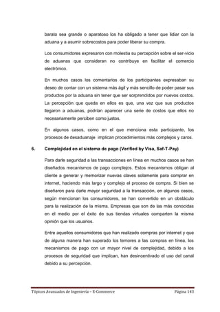 barato sea grande o aparatoso los ha obligado a tener que lidiar con la
      aduana y a asumir sobrecostos para poder liberar su compra.

      Los consumidores expresaron con molestia su percepción sobre el ser-vicio
      de aduanas que consideran no contribuye en facilitar el comercio
      electrónico.

      En muchos casos los comentarios de los participantes expresaban su
      deseo de contar con un sistema más ágil y más sencillo de poder pasar sus
      productos por la aduana sin tener que ser sorprendidos por nuevos costos.
      La percepción que queda en ellos es que, una vez que sus productos
      llegaron a aduanas, podrían aparecer una serie de costos que ellos no
      necesariamente perciben como justos.

      En algunos casos, como en el que menciona esta participante, los
      procesos de desaduanaje implican procedimientos más complejos y caros.

6.    Complejidad en el sistema de pago (Verified by Visa, Saf-T-Pay)

      Para darle seguridad a las transacciones en línea en muchos casos se han
      diseñados mecanismos de pago complejos. Estos mecanismos obligan al
      cliente a generar y memorizar nuevas claves solamente para comprar en
      internet, haciendo más largo y complejo el proceso de compra. Si bien se
      diseñaron para darle mayor seguridad a la transacción, en algunos casos,
      según mencionan los consumidores, se han convertido en un obstáculo
      para la realización de la misma. Empresas que son de las más conocidas
      en el medio por el éxito de sus tiendas virtuales comparten la misma
      opinión que los usuarios.

      Entre aquellos consumidores que han realizado compras por internet y que
      de alguna manera han superado los temores a las compras en línea, los
      mecanismos de pago con un mayor nivel de complejidad, debido a los
      procesos de seguridad que implican, han desincentivado el uso del canal
      debido a su percepción.




Tópicos Avanzados de Ingeniería – E-Commerce                         Página 143
 