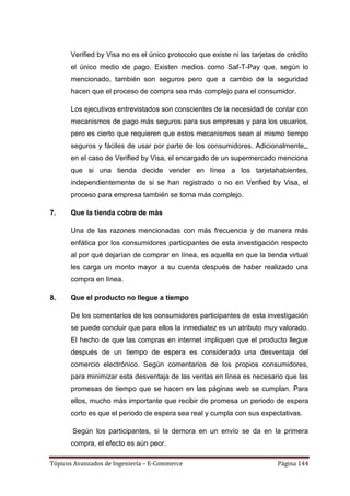 Verified by Visa no es el único protocolo que existe ni las tarjetas de crédito
      el único medio de pago. Existen medios como Saf-T-Pay que, según lo
      mencionado, también son seguros pero que a cambio de la seguridad
      hacen que el proceso de compra sea más complejo para el consumidor.

      Los ejecutivos entrevistados son conscientes de la necesidad de contar con
      mecanismos de pago más seguros para sus empresas y para los usuarios,
      pero es cierto que requieren que estos mecanismos sean al mismo tiempo
      seguros y fáciles de usar por parte de los consumidores. Adicionalmente„,
      en el caso de Verified by Visa, el encargado de un supermercado menciona
      que si una tienda decide vender en línea a los tarjetahabientes,
      independientemente de si se han registrado o no en Verified by Visa, el
      proceso para empresa también se torna más complejo.

7.    Que la tienda cobre de más

      Una de las razones mencionadas con más frecuencia y de manera más
      enfática por los consumidores participantes de esta investigación respecto
      al por qué dejarían de comprar en línea, es aquella en que la tienda virtual
      les carga un monto mayor a su cuenta después de haber realizado una
      compra en línea.

8.    Que el producto no llegue a tiempo

      De los comentarios de los consumidores participantes de esta investigación
      se puede concluir que para ellos la inmediatez es un atributo muy valorado.
      El hecho de que las compras en internet impliquen que el producto llegue
      después de un tiempo de espera es considerado una desventaja del
      comercio electrónico. Según comentarios de los propios consumidores,
      para minimizar esta desventaja de las ventas en línea es necesario que las
      promesas de tiempo que se hacen en las páginas web se cumplan. Para
      ellos, mucho más importante que recibir de promesa un periodo de espera
      corto es que el periodo de espera sea real y cumpla con sus expectativas.

       Según los participantes, si la demora en un envío se da en la primera
      compra, el efecto es aún peor.

Tópicos Avanzados de Ingeniería – E-Commerce                              Página 144
 