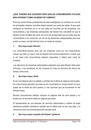 ¿QUÉ TENDRÍA QUE SUCEDER PARA QUELOS CONSUMIDORES UTILICEN
MÁS INTERNET COMO UN MEDIO DE COMPRA?

Para los consumidores participantes de esta investigación, la confianza es uno de
los principales atributos que ellos deben percibir por parte del medio. El que esta
confianza se transmita es un rol que debe ser asumido por las empresas. Los
consumidores y las empresas participantes del estudio han coincidido en que la
difusión de las ventajas del canal, así como de la seguridad que ya existe para los
consumidores y los comercios, es uno de los elementos indispensables para que
exista un mayor uso del internet como un medio de compra.

1.     Que haya mayor difusión

Los comentarios-hechos tanto por las empresas como por los consumidores
indican que falta un mayor nivel de difusión del comercio-electrónico. Indican que
si así fuera más consumidores estarían dispuestos a utilizar este canal de
compras.

Los ejecutivos de empresas entrevistados entienden que esta difusión debe estar
enfocada a los beneficios de las compras en línea en términos de ahorro de
tiempo, entre otros.

2.     Que haya mayor oferta

Al ser consultados sobre la calidad y cantidad de la oferta de páginas web locales,
los consumidores perciben que ésta es aún insuficiente en compa-ración a lo que
puede ser la oferta de otros países y a las opciones que se encuentran en las
tiendas físicas.

Muchos consumidores realizan compras en páginas web de otros países y no
locales por no encontrar oferta en páginas peruanas.

El representante de una empresa de servicios relacionados a medios de pago
electrónico también coincide en señalar que la oferta local es aún muy baja, y lo
menciona como una característica del mercado local.

3.     Que haya mayor respaldo del Estado / gobierno


Tópicos Avanzados de Ingeniería – E-Commerce                             Página 145
 