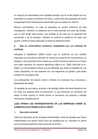 La mayoría de entrevistados han señalado también que el rol del Estado es muy
importante en cuanto a la difusión del canal, y sobre todo para garantizar al cliente
la seguridad de las transacciones comerciales que se realizan en internet.

Muchos entrevistados, en citas ya expuestas en puntos anteriores de esta
investigación, reclaman la existencia de un ente promotor por parte del Estado,
que no solo tenga esta función, sino también la de velar por la seguridad del
consumidor y de la empresa. También se reclama la existencia de leyes que
ayuden a darle el marco adecuado al comercio electrónico local.

4.    Que se comercialicen productos respaldados por una empresa de
confianza

Holsapple & Sasidharan (2005) indican que la confianza es una variable
importante que impulsa la intención de compra por parte de los consumidores. La
fortaleza y reconocimiento de la marca que vende a través de internet es un factor
que suele incentivar el comercio electrónico (Bart et al., 2005; WinchIet et al.,
2006). Los consumidores indican que es preferible que exista el respaldo de una
marca importante, de una empresa con una trayectoria ya ganada, para poder
comprar en una página web.

Los participantes del estudio citaron nombres de empresas muy conocidas y
destacadas del medio.

El respaldo de una marca conocida y de prestigio detrás del canal electrónico es
sin duda una garantía para el consumidor, lo que disminuye su sensación del
riesgo al estar usando un medio donde no encuentra una persona y entrega
información sensible para él.

¿QUÉ OPINAN LOS REPRESENTANTES DE LAS EMPRESAS SOBRE EL
COMERCIO ELECTRÓNICO EN EL PERÚ?

1.    Que está creciendo

Todos los ejecutivos de las empresas entrevistadas, tanto de aquellas que tienen
implementada una tienda virtual como de aquellas-que no, coinciden en opinar
que el comercio electrónico está creciendo en el Perú.

Tópicos Avanzados de Ingeniería – E-Commerce                              Página 146
 