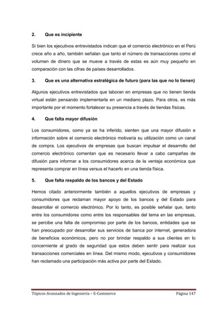 2.    Que es incipiente

Si bien los ejecutivos entrevistados indican que el comercio electrónico en el Perú
crece año a año, también señalan que tanto el número de transacciones como el
volumen de dinero que se mueve a través de estas es aún muy pequeño en
comparación con las cifras de países desarrollados.

3.    Que es una alternativa estratégica de futuro (para las que no lo tienen)

Algunos ejecutivos entrevistados que laboran en empresas que no tienen tienda
virtual están pensando implementarla en un mediano plazo. Para otros, es más
importante por el momento fortalecer su presencia a través de tiendas físicas.

4.    Que falta mayor difusión

Los consumidores, como ya se ha inferido, sienten que una mayor difusión e
información sobre el comercio electrónico motivaría su utilización como un canal
de compra. Los ejecutivos de empresas que buscan impulsar el desarrollo del
comercio electrónico comentan que es necesario llevar a cabo campañas de
difusión para informar a los consumidores acerca de la ventaja económica que
representa comprar en línea versus el hacerlo en una tienda física.

5.    Que falta respaldo de los bancos y del Estado

Hemos citado anteriormente también a aquellos ejecutivos de empresas y
consumidores que reclaman mayor apoyo de los bancos y del Estado para
desarrollar el comercio electrónico. Por lo tanto, es posible señalar que, tanto
entre los consumidores como entre los responsables del tema en las empresas,
se percibe una falta de compromiso por parte de los bancos, entidades que se
han preocupado por desarrollar sus servicios de banca por internet, generadora
de beneficios económicos, pero no por brindar respaldo a sus clientes en lo
concerniente al grado de seguridad que estos deben sentir para realizar sus
transacciones comerciales en línea. Del mismo modo, ejecutivos y consumidores
han reclamado una participación más activa por parte del Estado.




Tópicos Avanzados de Ingeniería – E-Commerce                             Página 147
 