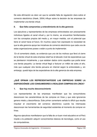 De esta afirmación es claro ver que la variable falta de regulación clara sobre el
comercio electrónico (Hawk, 2004) influye sobre la decisión de las empresas de
implementar una tienda virtual.

6.       Que falta compromiso y entendimiento de la alta gerencia

Los ejecutivos y representantes de las empresas entrevistados son precisamente
individuos ligados al canal virtual y, por lo mismo, se encuentran familiarizados
con los conceptos propios del medio y, en mayor medida, con el potencial que
tiene el canal hacia el futuro. En muchos casos han expresado la necesidad de
que la alta gerencia apoye las iniciativas de comercio electrónico que cada una de
estas organizaciones posee o están a punto de implementar.

En el comentario citado, se evidencia que uno de los motivos que llevó al cierre
de la tienda virtual de esta empresa retail fue el elevado nivel de expectativas que
se plantearon inicialmente, y que estaban dados como aquellos que podía tener
una tienda pequeña. La tienda virtual llegó a facturar un millón de soles al año,
más que cualquier otra tienda peruana en internet según la entrevistada y, sin
embargo, quedó lejos de las expectativas de la alta gerencia de esta empresa.




¿QUÉ OPINAN LOS REPRESENTANTESDE LAS EMPRESAS SOBRE LA
DISPOSICIÓNDE LOS CONSUMIDORES A REALIZAR COMPRAS EN LÍNEA?

1.       Que hay mucho desconocimiento

Los representantes de las empresas manifiestan que los consumidores
desconocen las características de las compras en línea y que esta ignorancia
genera miedo y desconfianza. Este primer comentario señala lo difícil que resulta
impulsar el crecimiento del comercio electrónico cuando los internautas
desconocen las herramientas de seguridad existentes al momento de comprar en
línea.

Algunos ejecutivos manifestaron que la falta de un buen nivel educativo en el Perú
impide a la población adquirir conocimientos básicos de tecnología, como el uso
de computadoras.

Tópicos Avanzados de Ingeniería – E-Commerce                              Página 148
 