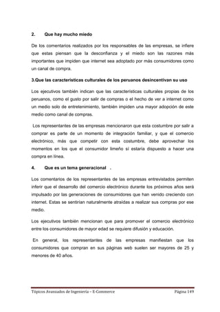 2.    Que hay mucho miedo

De los comentarios realizados por los responsables de las empresas, se infiere
que estas piensan que la desconfianza y el miedo son las razones más
importantes que impiden que internet sea adoptado por más consumidores como
un canal de compra.

3.Que las características culturales de los peruanos desincentivan su uso

Los ejecutivos también indican que las características culturales propias de los
peruanos, como el gusto por salir de compras o el hecho de ver a internet como
un medio solo de entretenimiento, también impiden una mayor adopción de este
medio como canal de compras.

Los representantes de las empresas mencionaron que esta costumbre por salir a
comprar es parte de un momento de integración familiar, y que el comercio
electrónico, más que competir con esta costumbre, debe aprovechar los
momentos en los que el consumidor limeño sí estaría dispuesto a hacer una
compra en línea.

4.    Que es un tema generacional .

Los comentarios de los representantes de las empresas entrevistados permiten
inferir que el desarrollo del comercio electrónico durante los próximos años será
impulsado por las generaciones de consumidores que han venido creciendo con
internet. Estas se sentirían naturalmente atraídas a realizar sus compras por ese
medio.

Los ejecutivos también mencionan que para promover el comercio electrónico
entre los consumidores de mayor edad se requiere difusión y educación.

En general, los representantes de las empresas manifiestan que los
consumidores que compran en sus páginas web suelen ser mayores de 25 y
menores de 40 años.




Tópicos Avanzados de Ingeniería – E-Commerce                             Página 149
 