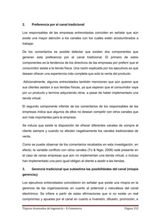 2.       Preferencia por el canal tradicional

Los responsables de las empresas entrevistadas coinciden en señalar que aún
existe una mayor atención a los canales con los cuales están acostumbrados a
trabajar.

De los comentarios es posible detectar que existen dos componentes que
generan esta preferencia por el canal tradicional. El primero de estos
componentes es la tendencia de los directivos de las empresas por preferir que el
consumidor asista a la tienda física. Una razón explicada por los ejecutivos es que
desean ofrecer una experiencia más completa que solo la venta del producto.

Adicionalmente, algunos entrevistados también mencionan que aún quieren que
sus clientes asistan a sus tiendas físicas, ya que esperan que el consumidor vaya
por un producto y termine adquiriendo otros, a pesar de haber implementado una
tienda virtual.

El segundo componente inferido de los comentarios de los responsables de las
empresas indica que algunos de ellos no desean competir con otros canales que
son más importantes para la empresa.

Se induce que existe la disposición de ofrecer diferentes canales de compra al
cliente siempre y cuando no afecten negativamente los canales tradicionales de
venta.

Como se puede observar de los comentarios recabados en esta investigación, en
efecto, la variable conflicto con otros canales (To & Ngai, 2006) está presente en
el caso de varias empresas que aún no implementan una tienda virtual, o incluso
han implementado una pero igual obligan al cliente a asistir a las tiendas.

3.       Gerencia tradicional que subestima las posibilidades del canal (miopía
gerencia¡)

Los ejecutivos entrevistados coincidieron en señalar que existe una miopía en la
gerencia de las organizaciones en cuanto al potencial y naturaleza del canal
electrónico. Se infiere a partir de estas afirmaciones que si no existe un real
compromiso y apuesta por el canal en cuanto a inversión, difusión, promoción, e

Tópicos Avanzados de Ingeniería – E-Commerce                              Página 152
 