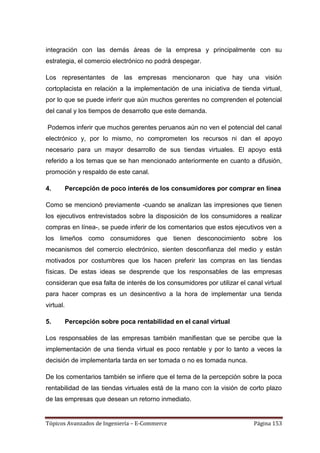 integración con las demás áreas de la empresa y principalmente con su
estrategia, el comercio electrónico no podrá despegar.

Los representantes de las empresas mencionaron que hay una visión
cortoplacista en relación a la implementación de una iniciativa de tienda virtual,
por lo que se puede inferir que aún muchos gerentes no comprenden el potencial
del canal y los tiempos de desarrollo que este demanda.

Podemos inferir que muchos gerentes peruanos aún no ven el potencial del canal
electrónico y, por lo mismo, no comprometen los recursos ni dan el apoyo
necesario para un mayor desarrollo de sus tiendas virtuales. El apoyo está
referido a los temas que se han mencionado anteriormente en cuanto a difusión,
promoción y respaldo de este canal.

4.         Percepción de poco interés de los consumidores por comprar en línea

Como se mencionó previamente -cuando se analizan las impresiones que tienen
los ejecutivos entrevistados sobre la disposición de los consumidores a realizar
compras en línea-, se puede inferir de los comentarios que estos ejecutivos ven a
los limeños como consumidores que tienen desconocimiento sobre los
mecanismos del comercio electrónico, sienten desconfianza del medio y están
motivados por costumbres que los hacen preferir las compras en las tiendas
físicas. De estas ideas se desprende que los responsables de las empresas
consideran que esa falta de interés de los consumidores por utilizar el canal virtual
para hacer compras es un desincentivo a la hora de implementar una tienda
virtual.

5.         Percepción sobre poca rentabilidad en el canal virtual

Los responsables de las empresas también manifiestan que se percibe que la
implementación de una tienda virtual es poco rentable y por lo tanto a veces la
decisión de implementarla tarda en ser tomada o no es tomada nunca.

De los comentarios también se infiere que el tema de la percepción sobre la poca
rentabilidad de las tiendas virtuales está de la mano con la visión de corto plazo
de las empresas que desean un retorno inmediato.


Tópicos Avanzados de Ingeniería – E-Commerce                              Página 153
 