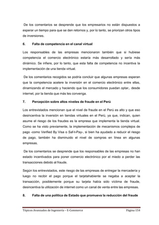 De los comentarios se desprende que los empresarios no están dispuestos a
esperar un tiempo para que se den retornos y, por lo tanto, se priorizan otros tipos
de inversiones.

6.    Falta de competencia en el canal virtual

Los responsables de las empresas mencionaron también que si hubiese
competencia el comercio electrónico estaría más desarrollado y sería más
dinámico. Se infiere, por lo tanto, que esta falta de competencia no incentiva la
implementación de una tienda virtual.

De los comentarios recogidos se podría concluir que algunas empresas esperan
que la competencia acelere la inversión en el comercio electrónico entre ellas,
dinamizando el mercado y haciendo que los consumidores puedan optar,. desde
internet, por la tienda que más les convenga.

7.    Percepción sobre altos niveles de fraude en el Perú

Los entrevistados mencionan que el nivel de fraude en el Perú es alto y que eso
desincentiva la inversión en tiendas virtuales en el Perú, ya que, indican, quien
asume el riesgo de los fraudes es la empresa que implementa la tienda virtual.
Como se ha visto previamente, la implementación de mecanismos complejos de
pago -como Verified By Visa o Saf-t-Pay-, si bien ha ayudado a reducir el riesgo
de pago, también ha disminuido el nivel de compras en línea en algunas
empresas.

De los comentarios se desprende que los responsables de las empresas no han
estado incentivados para poner comercio electrónico por el miedo a perder las
transacciones debido al fraude.

Según los entrevistados, este riesgo de las empresas de entregar la mercadería y
luego no recibir el pago porque el tarjetahabiente se negaba a aceptar la
transacción, posiblemente porque su tarjeta había sido víctima de fraude,
desincentiva la utilización de internet como un canal de venta entre las empresas.

8.    Falta de una política de Estado que promueva la reducción del fraude



Tópicos Avanzados de Ingeniería – E-Commerce                              Página 154
 