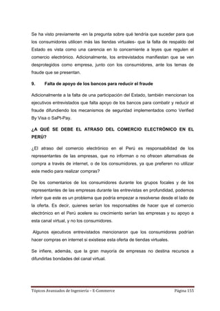Se ha visto previamente -en la pregunta sobre qué tendría que suceder para que
los consumidores utilicen más las tiendas virtuales- que la falta de respaldo del
Estado es vista como una carencia en lo concerniente a leyes que regulen el
comercio electrónico. Adicionalmente, los entrevistados manifiestan que se ven
desprotegidos como empresa, junto con los consumidores, ante los temas de
fraude que se presentan.

9.    Falta de apoyo de los bancos para reducir el fraude

Adicionalmente a la falta de una participación del Estado, también mencionan los
ejecutivos entrevistados que falta apoyo de los bancos para combatir y reducir el
fraude difundiendo los mecanismos de seguridad implementados como Verified
By Visa o SaPt-Pay.

¿A QUÉ SE DEBE EL ATRASO DEL COMERCIO ELECTRÓNICO EN EL
PERÚ?

¿El atraso del comercio electrónico en el Perú es responsabilidad de los
representantes de las empresas, que no informan o no ofrecen alternativas de
compra a través de internet, o de los consumidores, ya que prefieren no utilizar
este medio para realizar compras?

De los comentarios de los consumidores durante los grupos focales y de los
representantes de las empresas durante las entrevistas en profundidad, podemos
inferir que este es un problema que podría empezar a resolverse desde el lado de
la oferta. Es decir, quienes serían los responsables de hacer que el comercio
electrónico en el Perú acelere su crecimiento serían las empresas y su apoyo a
esta canal virtual, y no los consumidores.

Algunos ejecutivos entrevistados mencionaron que los consumidores podrían
hacer compras en internet si existiese esta oferta de tiendas virtuales.

Se infiere, además, que la gran mayoría de empresas no destina recursos a
difundirlas bondades del canal virtual.




Tópicos Avanzados de Ingeniería – E-Commerce                               Página 155
 