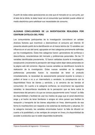 A partir de todas estas apreciaciones se cree que el mercado en su con-junto, por
el lado de la oferta, le debe hacer ver al consumidor que también puede utilizar el
medio electrónico para satisfacer sus necesidades de consumo.




ALGUNAS CONCLUSIONES DE LA INVENTIGACION REALIZADA POR
CENTRUM CATOLICA DEL PERU

Los consumidores participantes de la investigación coincidieron en señalar
diversos factores que incentivan o desincentivan el consumo por internet. El
presente estudio partió de la identificación en el marco teórico de 13 variables con
influencia en el uso del canal, agrupadas en tres categorías previamente definidas
por los investigadores. Estas tres categorías fueron: generadores de confianza o
desconfianza, características del mercado y preferencias personales. De las 13
variables identificadas previamente, 12 fueron validadas durante la investigación,
exceptuando únicamente la percepción del riesgo sobre dejar datos personales en
la página web del comercio. Algunas nuevas variables se identificaron durante la
realización de la investigación. Estas nuevas variables en la categoría
preferencias   personales     fueron:   la     necesidad   de   tener   el    producto
inmediatamente, la necesidad de asesoramiento personal durante la compra o
preferir el tener o no a un intermediario o vendedor, la complacencia con la
disponibilidad física de bienes y servicios, y la cercanía de las tiendas al
consumidor. En cuanto a la categoría confianza, se encontraron las siguientes
variables: la desconfianza resultante de la percepción que se tiene sobre la
idiosincrasia del peruano o lo que se conoce popularmente como "viveza"; la falta
de disponibilidad o facilidad de usar los medios de pago que el canal electrónico
exige y el hecho de tener familiares o amigos en otros países que faciliten la
recepción y transporte de los bienes adquiridos en línea, disminuyendo de esa
forma la incertidumbre con respecto a los sistemas de distribución y aduanas. En
la categoría mercado, las variables encontradas fueron: la falta de difusión en
cuanto a la posibilidad y a las ventajas de comprar en línea y la disponibilidad de
acceder a productos que no están disponibles localmente.




Tópicos Avanzados de Ingeniería – E-Commerce                                 Página 156
 