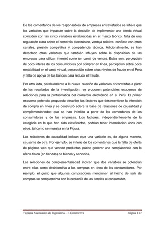 De los comentarios de los responsables de empresas entrevistados se infiere que
las variables que impactan sobre la decisión de implementar una tienda virtual
coinciden con las cinco variables establecidas en el marco teórico: falta de una
regulación clara sobre el comercio electrónico, ventaja relativa, conflicto con otros
canales, presión competitiva y competencia técnica. Adicionalmente, se han
detectado otras variables que también influyen sobre la disposición de las
empresas para utilizar internet como un canal de ventas. Estas son: percepción
de poco interés de los consumidores por comprar en línea, percepción sobre poca
rentabilidad en el canal virtual, percepción sobre altos niveles de fraude en el Perú
y falta de apoyo de los bancos para reducir el fraude.

Por otro lado, paralelamente a la nueva relación de variables encontradas a partir
de los resultados de la investigación, se proponen potenciales esquemas de
relaciones para la problemática del comercio electrónico en el Perú. El primer
esquema potencial propuesto describe los factores que desincentivan la intención
de compra en línea y se construyó sobre la base de relaciones de causalidad y
complementariedad que se han inferido a partir de los comentarios de los
consumidores y de las empresas. Los factores, independientemente de la
categoría en la que han sido clasificados, podrían tener interrelación unos con
otros, tal como se muestra en la Figura.

Las relaciones de causalidad indican que una variable es, de alguna manera,
causante de otra. Por ejemplo, se infiere de los comentarios que la falta de oferta
de páginas web que vendan productos puede generar una complacencia con la
oferta física (en tiendas) de bienes y servicios.

Las relaciones de complementariedad indican que dos variables se potencian
entre ellas como desincentivo a las compras en línea de los consumidores. Por
ejemplo, el gusto que algunos compradores mencionan al hecho de salir de
compras se complementa con la cercanía de las tiendas al consumidor.




Tópicos Avanzados de Ingeniería – E-Commerce                              Página 157
 