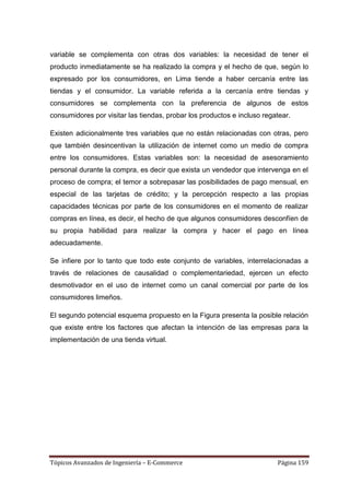 variable se complementa con otras dos variables: la necesidad de tener el
producto inmediatamente se ha realizado la compra y el hecho de que, según lo
expresado por los consumidores, en Lima tiende a haber cercanía entre las
tiendas y el consumidor. La variable referida a la cercanía entre tiendas y
consumidores se complementa con la preferencia de algunos de estos
consumidores por visitar las tiendas, probar los productos e incluso regatear.

Existen adicionalmente tres variables que no están relacionadas con otras, pero
que también desincentivan la utilización de internet como un medio de compra
entre los consumidores. Estas variables son: la necesidad de asesoramiento
personal durante la compra, es decir que exista un vendedor que intervenga en el
proceso de compra; el temor a sobrepasar las posibilidades de pago mensual, en
especial de las tarjetas de crédito; y la percepción respecto a las propias
capacidades técnicas por parte de los consumidores en el momento de realizar
compras en línea, es decir, el hecho de que algunos consumidores desconfíen de
su propia habilidad para realizar la compra y hacer el pago en línea
adecuadamente.

Se infiere por lo tanto que todo este conjunto de variables, interrelacionadas a
través de relaciones de causalidad o complementariedad, ejercen un efecto
desmotivador en el uso de internet como un canal comercial por parte de los
consumidores limeños.

El segundo potencial esquema propuesto en la Figura presenta la posible relación
que existe entre los factores que afectan la intención de las empresas para la
implementación de una tienda virtual.




Tópicos Avanzados de Ingeniería – E-Commerce                             Página 159
 