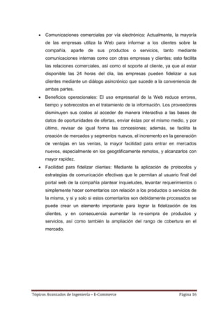 Comunicaciones comerciales por vía electrónica: Actualmente, la mayoría
       de las empresas utiliza la Web para informar a los clientes sobre la
       compañía,    aparte   de   sus productos o servicios,     tanto mediante
       comunicaciones internas como con otras empresas y clientes; esto facilita
       las relaciones comerciales, así como el soporte al cliente, ya que al estar
       disponible las 24 horas del día, las empresas pueden fidelizar a sus
       clientes mediante un diálogo asincrónico que sucede a la conveniencia de
       ambas partes.
      Beneficios operacionales: El uso empresarial de la Web reduce errores,
      tiempo y sobrecostos en el tratamiento de la información. Los proveedores
      disminuyen sus costos al acceder de manera interactiva a las bases de
      datos de oportunidades de ofertas, enviar éstas por el mismo medio, y por
      último, revisar de igual forma las concesiones; además, se facilita la
      creación de mercados y segmentos nuevos, el incremento en la generación
      de ventajas en las ventas, la mayor facilidad para entrar en mercados
      nuevos, especialmente en los geográficamente remotos, y alcanzarlos con
      mayor rapidez.
       Facilidad para fidelizar clientes: Mediante la aplicación de protocolos y
       estrategias de comunicación efectivas que le permitan al usuario final del
       portal web de la compañía plantear inquietudes, levantar requerimientos o
       simplemente hacer comentarios con relación a los productos o servicios de
       la misma, y si y solo si estos comentarios son debidamente procesados se
       puede crear un elemento importante para lograr la fidelización de los
       clientes, y en consecuencia aumentar la re-compra de productos y
       servicios, así como también la ampliación del rango de cobertura en el
       mercado.




Tópicos Avanzados de Ingeniería – E-Commerce                             Página 16
 