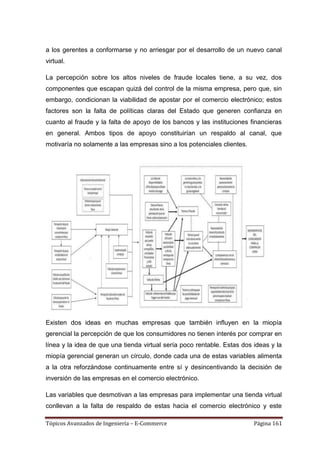 a los gerentes a conformarse y no arriesgar por el desarrollo de un nuevo canal
virtual.

La percepción sobre los altos niveles de fraude locales tiene, a su vez, dos
componentes que escapan quizá del control de la misma empresa, pero que, sin
embargo, condicionan la viabilidad de apostar por el comercio electrónico; estos
factores son la falta de políticas claras del Estado que generen confianza en
cuanto al fraude y la falta de apoyo de los bancos y las instituciones financieras
en general. Ambos tipos de apoyo constituirían un respaldo al canal, que
motivaría no solamente a las empresas sino a los potenciales clientes.




Existen dos ideas en muchas empresas que también influyen en la miopía
gerencial la percepción de que los consumidores no tienen interés por comprar en
línea y la idea de que una tienda virtual sería poco rentable. Estas dos ideas y la
miopía gerencial generan un círculo, donde cada una de estas variables alimenta
a la otra reforzándose continuamente entre sí y desincentivando la decisión de
inversión de las empresas en el comercio electrónico.

Las variables que desmotivan a las empresas para implementar una tienda virtual
conllevan a la falta de respaldo de estas hacia el comercio electrónico y este

Tópicos Avanzados de Ingeniería – E-Commerce                             Página 161
 