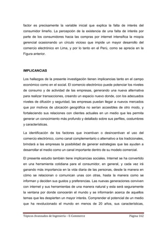 factor es precisamente la variable inicial que explica la falta de interés del
consumidor limeño. La percepción de la existencia de una falta de interés por
parte de los consumidores hacia las compras por internet intensifica la miopía
gerencial ocasionando un círculo vicioso que impide un mayor desarrollo del
comercio electrónico en Lima, y por lo tanto en el Perú, como se aprecia en la
Figura anterior.




IMPLICANCIAS

Los hallazgos de la presente investigación tienen implicancias tanto en el campo
económico como en el social. El comercio electrónico puede potenciar los niveles
de consumo y de actividad de las empresas, generando una nueva alternativa
para realizar transacciones, creando un espacio nuevo donde, con los adecuados
niveles de difusión y seguridad, las empresas puedan llegar a nuevos mercados
que por motivos de ubicación geográfica no serían accesibles de otro modo, y
fortaleciendo sus relaciones con clientes actuales en un medio que les permita
generar un conocimiento más profundo y detallado sobre sus perfiles, costumbres
y características.

La identificación de los factores que incentivan o desincentivan el uso del
comercio electrónico, como canal complementario o alternativo a los tradicionales,
brindará a las empresas la posibilidad de generar estrategias que las ayuden a
desarrollar el medio como un canal importante dentro de su modelo comercial.

El presente estudio también tiene implicancias sociales. Internet se ha convertido
en una herramienta cotidiana para el consumidor, en general, y cada vez irá
ganando más importancia en la vida diaria de las personas, desde la manera en
cómo se relacionan o comunican unas con otras, hasta la manera como se
informan y deciden sus gustos y preferencias. Las nuevas generaciones conviven
con internet y sus herramientas de una manera natural y esta será seguramente
la ventana por donde conocerán el mundo y se informarán acerca de aquellos
temas que les despierten un mayor interés. Comprender el potencial de un medio
que ha revolucionado el mundo en menos de 20 años, sus características,


Tópicos Avanzados de Ingeniería – E-Commerce                            Página 162
 