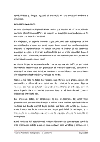 oportunidades y riesgos, ayudará al desarrollo de una sociedad moderna e
informada.

RECOMENDACIONES

A partir del esquema propuesto en la Figura, que muestra el círculo vicioso del
comercio electrónico en el Perú, se sugieren las siguientes recomendaciones a fin
de romper con este ciclo perverso:

Las empresas, en especial aquellas cuyos productos sean susceptibles de ser
comercializados a través del canal virtual, deben asumir un papel protagónico
mediante la implementación de tiendas virtuales, la difusión de los beneficios
asociados a estas, la inversión en tecnología que le brinde seguridad tanto al
comercio como al usuario y la redefinición de sus procesos para cumplir con las
exigencias impuestas por el canal.

Al mismo tiempo es recomendable la creación de una asociación de empresas
importantes y reconocidas que promuevan el comercio electrónico, facilitando el
acceso al canal por parte de otras empresas y consumidores y que comuniquen
adecuadamente los beneficios y ventajas del medio.

Como se ha visto, no todas las variables que influyen en la predisposición. del
consumidor a utilizar el canal virtual son de control de la empresa. Algunas
variables son factores culturales que podrán ir cambiando en el tiempo, pero sin
restar importancia al rol que las empresas tienen en el desarrollo del comercio
electrónico en nuestro país.

Las empresas deben ser conscientes de que el desarrollo del canal virtual
potenciará sus posibilidades de llegar a nuevos y más clientes, aprovechando las
ventajas que brinda internet: bajos costos, una base más amplia de clientes,
mejor información de los consumidores, mayor posibilidad de re-compra, y un
incremento en los resultados operativos de la empresa, tal como ha sucedido en
otros países.

En la Figura se han resaltado las variables que han sido consideradas como las
más importantes debido a que en ellas confluyen otras variables, y porque, en el


Tópicos Avanzados de Ingeniería – E-Commerce                           Página 163
 