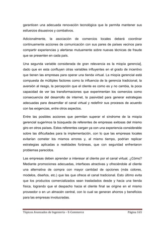 garanticen una adecuada renovación tecnológica que le permita mantener sus
esfuerzos disuasivos y combativos.

Adicionalmente,    la   asociación   de     comercios   locales   deberá   coordinar
continuamente acciones de comunicación con sus pares de países vecinos para
compartir experiencias y alertarse mutuamente sobre nuevas técnicas de fraude
que se presenten en cada país.

Una segunda variable considerada de gran relevancia es la miopía gerencia],
dado que en esta confluyen otras variables influyentes en el grado de incentivo
que tienen las empresas para operar una tienda virtual. La miopía gerencial está
compuesta de múltiples factores como la influencia de la gerencia tradicional, la
aversión al riesgo, la percepción que el cliente es como es y no cambia, la poca
capacidad de ver las transformaciones que experimentan los comercios como
consecuencia del desarrollo de internet, la pasividad para generar estrategias
adecuadas para desarrollar el canal virtual y redefinir sus procesos de acuerdo
con las exigencias, entre otros aspectos.

Entre las posibles acciones que permitan superar el síndrome de la miopía
gerencial sugerimos la búsqueda de referentes de empresas exitosas del mismo
giro en otros países. Estos referentes cargan ya con una experiencia considerable
sobre las dificultades para la implementación, con lo que las empresas locales
evitarían cometer los mismos errores y, al mismo tiempo, podrían replicar
estrategias aplicadas a realidades foráneas, que con seguridad enfrentaron
problemas parecidos.

Las empresas deben aprender a interesar al cliente por el canal virtual. ¿Cómo?
Mediante promociones adecuadas, interfaces atractivas y ofreciéndole al cliente
una alternativa de compra con mayor cantidad de opciones (más colores,
modelos, diseños, etc.) que las que ofrece el canal tradicional. Esto último evita
que los productos comercializados sean trasladados desde y hacia una tienda
física, logrando que el despacho hacia el cliente final se origine en el mismo
proveedor o en un almacén central, con lo cual se generan ahorros y beneficios
para las empresas involucradas.



Tópicos Avanzados de Ingeniería – E-Commerce                               Página 165
 