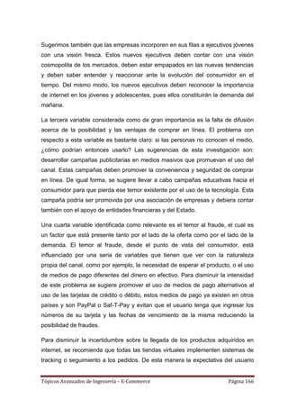 Sugerimos también que las empresas incorporen en sus filas a ejecutivos jóvenes
con una visión fresca. Estos nuevos ejecutivos deben contar con una visión
cosmopolita de los mercados, deben estar empapados en las nuevas tendencias
y deben saber entender y reaccionar ante la evolución del consumidor en el
tiempo. Del mismo modo, los nuevos ejecutivos deben reconocer la importancia
de internet en los jóvenes y adolescentes, pues ellos constituirán la demanda del
mañana.

La tercera variable considerada como de gran importancia es la falta de difusión
acerca de la posibilidad y las ventajas de comprar en línea. El problema con
respecto a esta variable es bastante claro: si las personas no conocen el medio,
¿cómo podrían entonces usarlo? Las sugerencias de esta investigación son:
desarrollar campañas publicitarias en medios masivos que promuevan el uso del
canal. Estas campañas deben promover la conveniencia y seguridad de comprar
en línea. De igual forma, se sugiere llevar a cabo campañas educativas hacia el
consumidor para que pierda ese temor existente por el uso de la tecnología. Esta
campaña podría ser promovida por una asociación de empresas y debiera contar
también con el apoyo de entidades financieras y del Estado.

Una cuarta variable identificada como relevante es el temor al fraude, el cual es
un factor que está presente tanto por el lado de la oferta como por el lado de la
demanda. El temor al fraude, desde el punto de vista del consumidor, está
influenciado por una seria de variables que tienen que ver con la naturaleza
propia del canal, como por ejemplo, la necesidad de esperar el producto, o el uso
de medios de pago diferentes del dinero en efectivo. Para disminuir la intensidad
de este problema se sugiere promover el uso de medios de pago alternativos al
uso de las tarjetas de crédito o débito, estos medios de pago ya existen en otros
países y son PayPal o Saf-T-Pay y evitan que el usuario tenga que ingresar los
números de su tarjeta y las fechas de vencimiento de la misma reduciendo la
posibilidad de fraudes.

Para disminuir la incertidumbre sobre la llegada de los productos adquiridos en
internet, se recomienda que todas las tiendas virtuales implementen sistemas de
tracking o seguimiento a los pedidos. De esta manera la expectativa del usuario


Tópicos Avanzados de Ingeniería – E-Commerce                           Página 166
 