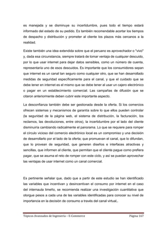 es manejada y se disminuye su incertidumbre, pues todo el tiempo estará
informado del estado de su pedido. Es también recomendable acortar los tiempos
de despacho y distribución y prometer al cliente los plazos más cercanos a la
realidad.

Existe también una idea extendida sobre que el peruano es aprovechador o "vivo"
y, dada esa circunstancia, siempre tratará de tomar ventaja de cualquier descuido,
por lo que usar internet para dejar datos sensibles, como un número de cuenta,
representaría uno de esos descuidos. Es importante que los consumidores sepan
que internet es un canal tan seguro como cualquier otro, que se han desarrollado
medidas de seguridad específicamente para el canal, y que el cuidado que se
debe tener en internet es el mismo que se debe tener al usar un cajero electrónico
o pagar en un establecimiento comercial. Las campañas de difusión que se
citaron anteriormente deben cubrir este importante aspecto.

La desconfianza también debe ser gestionada desde la oferta. Si los comercios
ofrecen sistemas y mecanismos de garantía sobre lo que ellos pueden controlar
(la seguridad de la página web, el sistema de distribución, la facturación, los
reclamos, las devoluciones, entre otros), la incertidumbre por el lado del cliente
disminuiría cambiando radicalmente el panorama. Lo que se requiere para romper
el círculo vicioso del comercio electrónico local es un compromiso y una decisión
de desarrollarlo por el lado de la oferta; que promuevan el canal, que lo difundan,
que lo provean de seguridad, que generen diseños e interfaces atractivas y
sencillas, que informen al cliente, que permitan que el cliente pague como prefiera
pagar, que se asuma el reto de romper con este ciclo, y así se puedan aprovechar
las ventajas de usar internet como un canal comercial.




Es pertinente señalar que, dado que a partir de este estudio se han identificado
las variables que incentivan y desincentivan el consumo por internet en el caso
del internauta limeño, se recomienda realizar una investigación cuantitativa que
otorgue pesos a cada una de las variables identificadas para conocer su nivel de
importancia en la decisión de consumo a través del canal virtual,.



Tópicos Avanzados de Ingeniería – E-Commerce                             Página 167
 