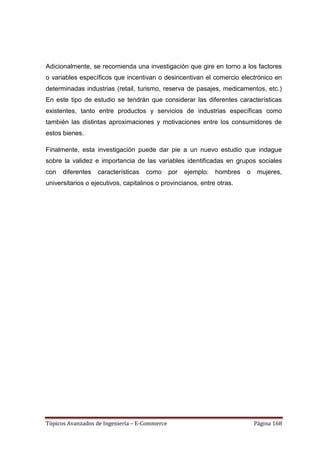 Adicionalmente, se recomienda una investigación que gire en torno a los factores
o variables específicos que incentivan o desincentivan el comercio electrónico en
determinadas industrias (retail, turismo, reserva de pasajes, medicamentos, etc.)
En este tipo de estudio se tendrán que considerar las diferentes características
existentes, tanto entre productos y servicios de industrias específicas como
también las distintas aproximaciones y motivaciones entre los consumidores de
estos bienes.

Finalmente, esta investigación puede dar pie a un nuevo estudio que indague
sobre la validez e importancia de las variables identificadas en grupos sociales
con   diferentes   características   como      por   ejemplo:   hombres   o    mujeres,
universitarios o ejecutivos, capitalinos o provincianos, entre otras.




Tópicos Avanzados de Ingeniería – E-Commerce                                  Página 168
 