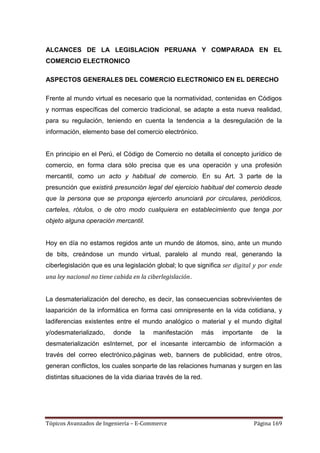 ALCANCES DE LA LEGISLACION PERUANA Y COMPARADA EN EL
COMERCIO ELECTRONICO

ASPECTOS GENERALES DEL COMERCIO ELECTRONICO EN EL DERECHO

Frente al mundo virtual es necesario que la normatividad, contenidas en Códigos
y normas específicas del comercio tradicional, se adapte a esta nueva realidad,
para su regulación, teniendo en cuenta la tendencia a la desregulación de la
información, elemento base del comercio electrónico.


En principio en el Perú, el Código de Comercio no detalla el concepto jurídico de
comercio, en forma clara sólo precisa que es una operación y una profesión
mercantil, como un acto y habitual de comercio. En su Art. 3 parte de la
presunción que existirá presunción legal del ejercicio habitual del comercio desde
que la persona que se proponga ejercerlo anunciará por circulares, periódicos,
carteles, rótulos, o de otro modo cualquiera en establecimiento que tenga por
objeto alguna operación mercantil.


Hoy en día no estamos regidos ante un mundo de átomos, sino, ante un mundo
de bits, creándose un mundo virtual, paralelo al mundo real, generando la
ciberlegislación que es una legislación global; lo que significa ser digital y por ende
una ley nacional no tiene cabida en la ciberlegislación.


La desmaterialización del derecho, es decir, las consecuencias sobrevivientes de
laaparición de la informática en forma casi omnipresente en la vida cotidiana, y
ladiferencias existentes entre el mundo analógico o material y el mundo digital
y/odesmaterializado,     donde      la   manifestación     más   importante     de    la
desmaterialización esInternet, por el incesante intercambio de información a
través del correo electrónico,páginas web, banners de publicidad, entre otros,
generan conflictos, los cuales sonparte de las relaciones humanas y surgen en las
distintas situaciones de la vida diariaa través de la red.




Tópicos Avanzados de Ingeniería – E-Commerce                                  Página 169
 
