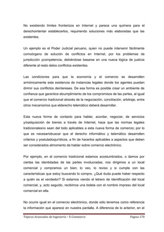 No existiendo límites fronterizos en Internet y parece una quimera para el
derechointentar establecerlos, requiriendo soluciones más elaboradas que las
existentes.


Un ejemplo es el Poder Judicial peruano, quien no puede intervenir fácilmente
comoórgano de solución de conflictos en Internet, por los problemas de
jurisdicción ycompetencia, debiéndose basarse en una nueva lógica de justicia
diferente al resto delos conflictos existentes.


Las condiciones para que la economía y el comercio se desarrollen
armónicamente esla existencia de instancias legales donde los agentes puedan
dirimir sus conflictos deintereses. De esa forma es posible crear un ambiente de
confianza que garantice elcumplimiento de los compromisos de las partes, al igual
que el comercio tradicional através de la negociación, conciliación, arbitraje, entre
otros mecanismos que elderecho telemático deberá desarrollar.


Esta nueva forma de contacto para hablar, acordar, negociar, de servicios
y/oadquisición de bienes a través de Internet, hace que las normas legales
tradicionalesno sean del todo aplicables a esta nueva forma de comercio; por lo
que es necesariobuscar que el derecho informático y telemático desarrollen
criterios y postuladosjurídicos, a fin de hacerlos aplicables a aspectos que deben
ser considerados almomento de hablar sobre comercio electrónico.


Por ejemplo, en el comercio tradicional estamos acostumbrados, o damos por
ciertas las identidades de las partes involucradas, nos dirigimos a un local
comercial y compramos un bien; lo veo, lo reviso y si cumple con las
características que estoy buscando lo compro. ¿Qué duda puede haber respecto
a quién es el vendedor? Si estamos viendo el letrero de identificación del local
comercial, y, acto seguido, recibimos una boleta con el nombre impreso del local
comercial en ella.


No ocurre igual en el comercio electrónico, donde sólo tenemos como referencia
la información que aparece en nuestra pantalla. A diferencia de lo anterior, en el

Tópicos Avanzados de Ingeniería – E-Commerce                              Página 170
 