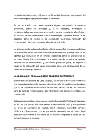 comercio electrónico estoy obligado a confiar en la información, que respecto del
bien, es entregada o proporcionada por el proveedor.


Es por lo anterior que ciertos aspectos legales, en relación al comercio
electrónico,    deben   ser   revisados   y,   si   es   necesario,   modificados   y
complementados para crear un marco jurídico para la contratación electrónica y
en especial para el comercio electrónico, teniendo por objetivo el análisis de los
aspectos, como la validez de la contratación electrónica, formación del
consentimiento, tribunal competente y legislación aplicable.


Un segundo punto sería una legislación integral y específica en cuanto, protección
del consumidor virtual, mediante el análisis de los derechos y obligaciones de los
agentes que intervienen en el comercio electrónico como los proveedores de
servicios, bienes, los consumidores, y la protección de los datos de carácter
personal de los consumidores; y, por último, protección penal, en especial a
través de la tipificación del fraude informático como una particularidad de los
delitos informáticos ya regulado.


LA LEGISLACION PERUANA SOBRE COMERCIO ELECTRONICO

El Perú tiene un sistema de Libre Mercado, por lo que es necesario contribuir a
una regulación uniforme del mercado electrónico, a fin de establecer reglas claras
que no se conviertan en obstáculos para su uso; para lo cual se han dado una
serie de cambios y modificaciones por intermedio de la Comisión de Códigos en
nuestro país.


Estos principios jurídicos parten desde nuestra Constitución Política del Estado en
su Art. 58, que precisa el Estado orienta el desarrollo del país, y principalmente
las áreas de promoción de empleo, salud, educación, seguridad, servicios
públicos e infraestructura, por lo que resulta necesario dar un marco legal
adecuado que permita el desarrollo de las distintas empresas a través de una
forma de acceder al mercado.




Tópicos Avanzados de Ingeniería – E-Commerce                               Página 171
 