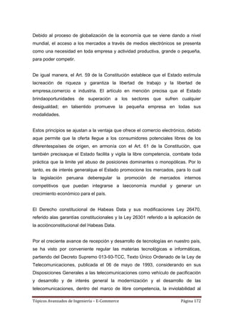 Debido al proceso de globalización de la economía que se viene dando a nivel
mundial, el acceso a los mercados a través de medios electrónicos se presenta
como una necesidad en toda empresa y actividad productiva, grande o pequeña,
para poder competir.


De igual manera, el Art. 59 de la Constitución establece que el Estado estimula
lacreación de riqueza y garantiza la libertad de trabajo y la libertad de
empresa,comercio e industria. El artículo en mención precisa que el Estado
brindaoportunidades de superación a los sectores que sufren cualquier
desigualdad; en talsentido promueve la pequeña empresa en todas sus
modalidades.


Estos principios se ajustan a la ventaja que ofrece el comercio electrónico, debido
aque permite que la oferta llegue a los consumidores potenciales libres de los
diferentespaíses de origen, en armonía con el Art. 61 de la Constitución, que
también precisaque el Estado facilita y vigila la libre competencia, combate toda
práctica que la limite yel abuso de posiciones dominantes o monopólicas. Por lo
tanto, es de interés generalque el Estado promocione los mercados, para lo cual
la legislación peruana deberegular la promoción de mercados internos
competitivos que puedan integrarse a laeconomía mundial y generar un
crecimiento económico para el país.


El Derecho constitucional de Habeas Data y sus modificaciones Ley 26470,
referido alas garantías constitucionales y la Ley 26301 referido a la aplicación de
la acciónconstitucional del Habeas Data.


Por el creciente avance de recepción y desarrollo de tecnologías en nuestro país,
se ha visto por conveniente regular las materias tecnológicas e informáticas,
partiendo del Decreto Supremo 013-93-TCC, Texto Único Ordenado de la Ley de
Telecomunicaciones, publicada el 06 de mayo de 1993, considerando en sus
Disposiciones Generales a las telecomunicaciones como vehículo de pacificación
y desarrollo y de interés general la modernización y el desarrollo de las
telecomunicaciones, dentro del marco de libre competencia, la inviolabilidad al

Tópicos Avanzados de Ingeniería – E-Commerce                             Página 172
 